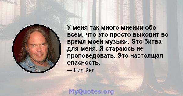 У меня так много мнений обо всем, что это просто выходит во время моей музыки. Это битва для меня. Я стараюсь не проповедовать. Это настоящая опасность.