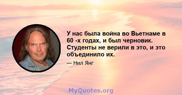 У нас была война во Вьетнаме в 60 -х годах, и был черновик. Студенты не верили в это, и это объединило их.