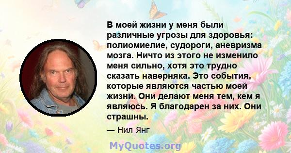 В моей жизни у меня были различные угрозы для здоровья: полиомиелие, судороги, аневризма мозга. Ничто из этого не изменило меня сильно, хотя это трудно сказать наверняка. Это события, которые являются частью моей жизни. 