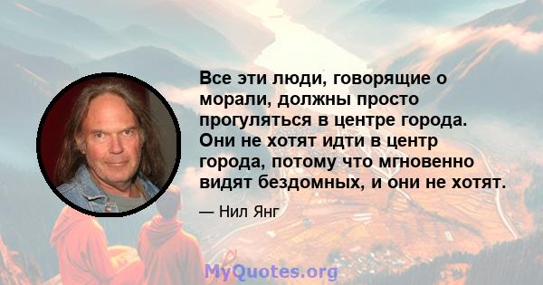 Все эти люди, говорящие о морали, должны просто прогуляться в центре города. Они не хотят идти в центр города, потому что мгновенно видят бездомных, и они не хотят.