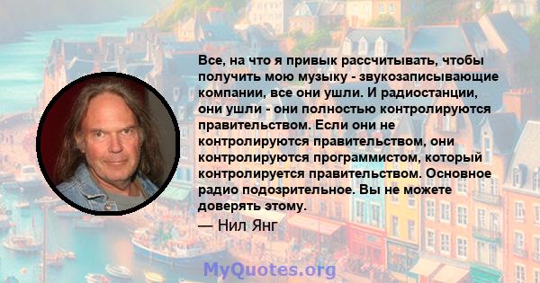 Все, на что я привык рассчитывать, чтобы получить мою музыку - звукозаписывающие компании, все они ушли. И радиостанции, они ушли - они полностью контролируются правительством. Если они не контролируются правительством, 