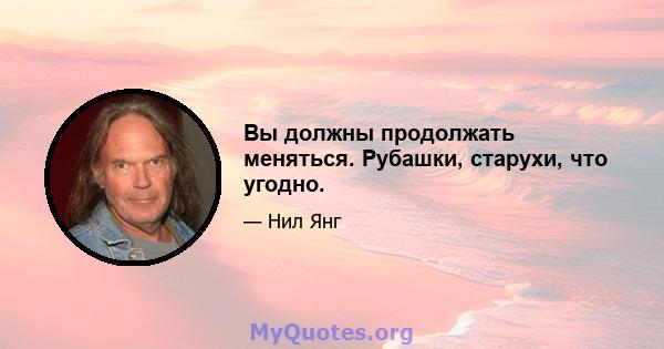 Вы должны продолжать меняться. Рубашки, старухи, что угодно.