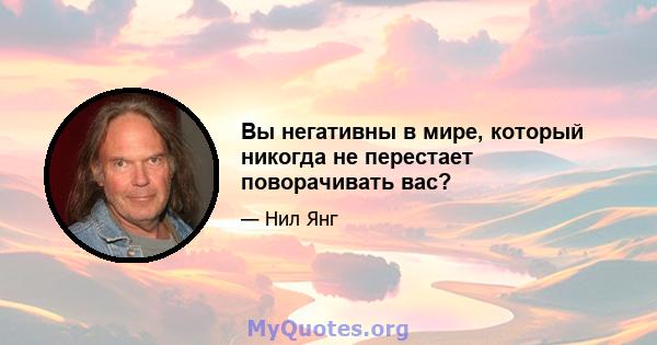 Вы негативны в мире, который никогда не перестает поворачивать вас?