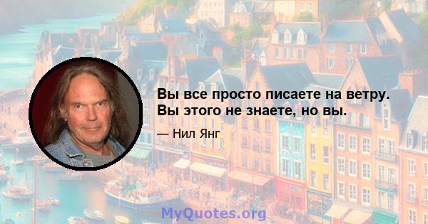 Вы все просто писаете на ветру. Вы этого не знаете, но вы.