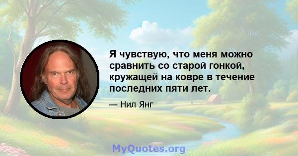 Я чувствую, что меня можно сравнить со старой гонкой, кружащей на ковре в течение последних пяти лет.