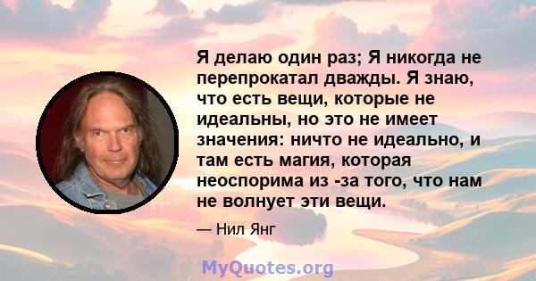 Я делаю один раз; Я никогда не перепрокатал дважды. Я знаю, что есть вещи, которые не идеальны, но это не имеет значения: ничто не идеально, и там есть магия, которая неоспорима из -за того, что нам не волнует эти вещи.