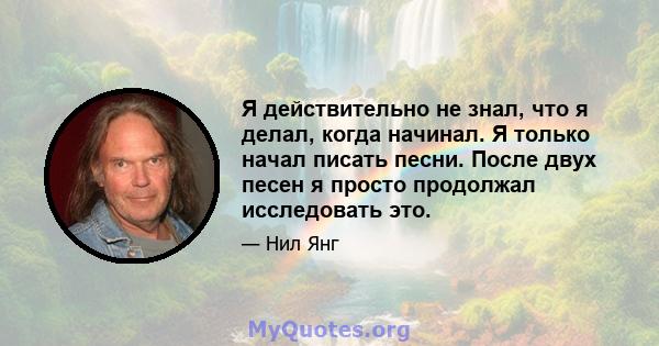 Я действительно не знал, что я делал, когда начинал. Я только начал писать песни. После двух песен я просто продолжал исследовать это.