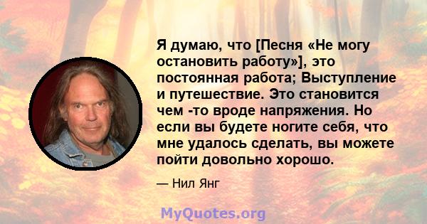 Я думаю, что [Песня «Не могу остановить работу»], это постоянная работа; Выступление и путешествие. Это становится чем -то вроде напряжения. Но если вы будете ногите себя, что мне удалось сделать, вы можете пойти