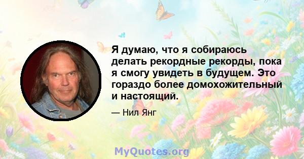 Я думаю, что я собираюсь делать рекордные рекорды, пока я смогу увидеть в будущем. Это гораздо более домохожительный и настоящий.