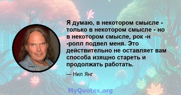 Я думаю, в некотором смысле - только в некотором смысле - но в некотором смысле, рок -н -ролл подвел меня. Это действительно не оставляет вам способа изящно стареть и продолжать работать.