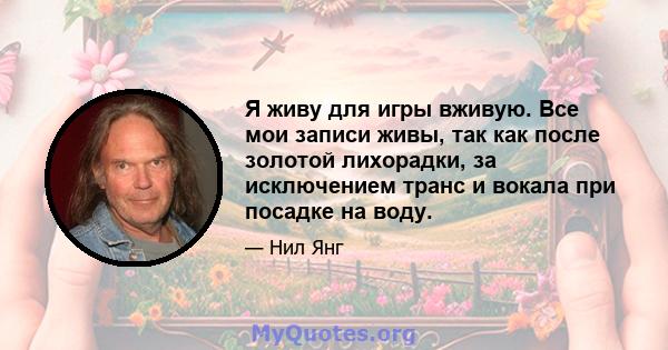 Я живу для игры вживую. Все мои записи живы, так как после золотой лихорадки, за исключением транс и вокала при посадке на воду.