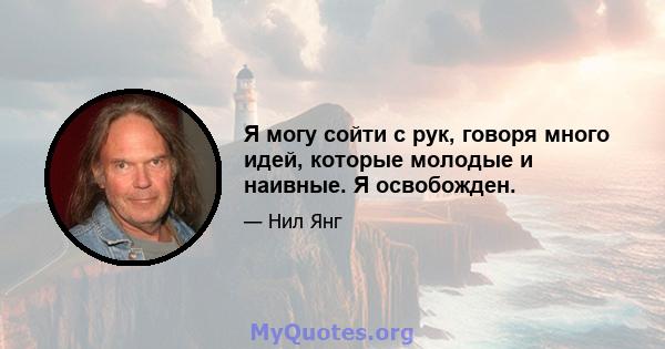 Я могу сойти с рук, говоря много идей, которые молодые и наивные. Я освобожден.