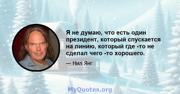 Я не думаю, что есть один президент, который спускается на линию, который где -то не сделал чего -то хорошего.