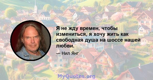 Я не жду времен, чтобы измениться, я хочу жить как свободная душа на шоссе нашей любви.