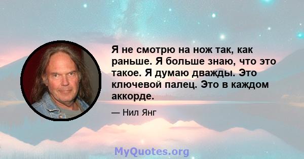 Я не смотрю на нож так, как раньше. Я больше знаю, что это такое. Я думаю дважды. Это ключевой палец. Это в каждом аккорде.