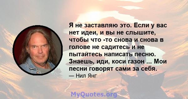 Я не заставляю это. Если у вас нет идеи, и вы не слышите, чтобы что -то снова и снова в голове не садитесь и не пытайтесь написать песню. Знаешь, иди, коси газон ... Мои песни говорят сами за себя.