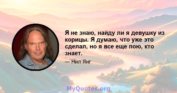 Я не знаю, найду ли я девушку из корицы. Я думаю, что уже это сделал, но я все еще пою, кто знает.