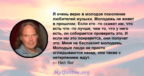 Я очень верю в молодое поколение любителей музыки. Молодежь не живет в прошлом; Если кто -то скажет им, что есть что -то лучше, чем то, что у него есть, он собирается проверить это. И если им это понравится, они получат 