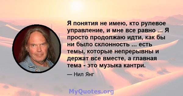 Я понятия не имею, кто рулевое управление, и мне все равно ... Я просто продолжаю идти, как бы ни было склонность ... есть темы, которые непрерывны и держат все вместе, а главная тема - это музыка кантри.