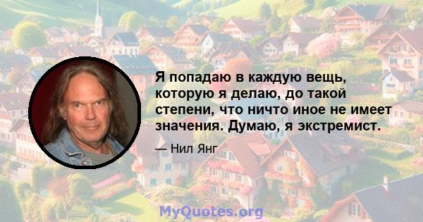 Я попадаю в каждую вещь, которую я делаю, до такой степени, что ничто иное не имеет значения. Думаю, я экстремист.