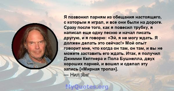 Я позвонил парням из обещания настоящего, с которым я играл, и все они были на дороге. Сразу после того, как я повесил трубку, я написал еще одну песню и начал писать другую, и я говорю: «Эй, я не могу ждать. Я должен