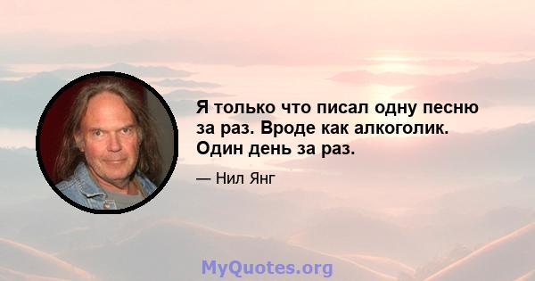 Я только что писал одну песню за раз. Вроде как алкоголик. Один день за раз.