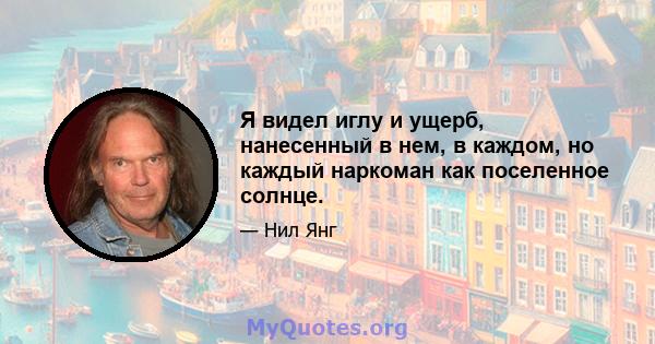 Я видел иглу и ущерб, нанесенный в нем, в каждом, но каждый наркоман как поселенное солнце.