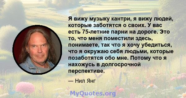 Я вижу музыку кантри, я вижу людей, которые заботятся о своих. У вас есть 75-летние парни на дороге. Это то, что меня поместили здесь, понимаете, так что я хочу убедиться, что я окружаю себя людьми, которые позаботятся