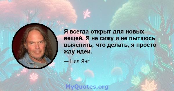 Я всегда открыт для новых вещей. Я не сижу и не пытаюсь выяснить, что делать, я просто жду идеи.