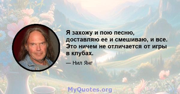 Я захожу и пою песню, доставляю ее и смешиваю, и все. Это ничем не отличается от игры в клубах.