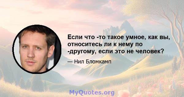 Если что -то такое умное, как вы, относитесь ли к нему по -другому, если это не человек?