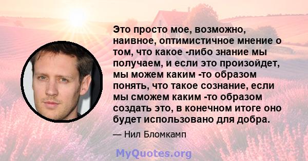 Это просто мое, возможно, наивное, оптимистичное мнение о том, что какое -либо знание мы получаем, и если это произойдет, мы можем каким -то образом понять, что такое сознание, если мы сможем каким -то образом создать