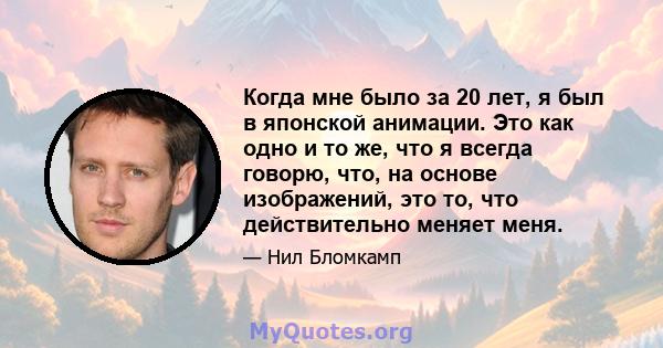 Когда мне было за 20 лет, я был в японской анимации. Это как одно и то же, что я всегда говорю, что, на основе изображений, это то, что действительно меняет меня.