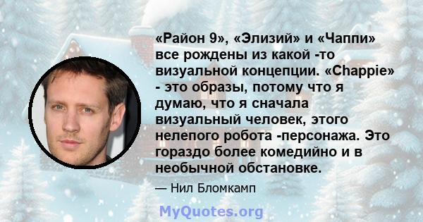 «Район 9», «Элизий» и «Чаппи» все рождены из какой -то визуальной концепции. «Chappie» - это образы, потому что я думаю, что я сначала визуальный человек, этого нелепого робота -персонажа. Это гораздо более комедийно и