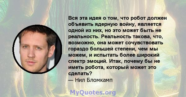 Вся эта идея о том, что робот должен объявить ядерную войну, является одной из них, но это может быть не реальность. Реальность такова, что, возможно, она может сочувствовать гораздо большей степени, чем мы можем, и