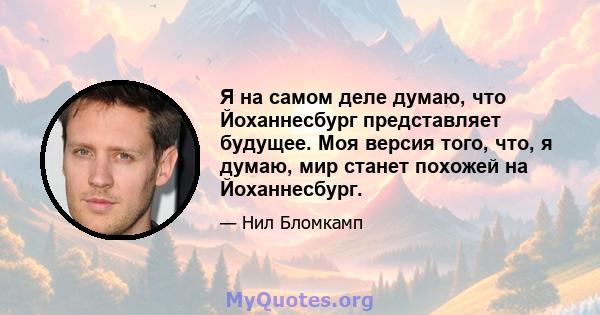 Я на самом деле думаю, что Йоханнесбург представляет будущее. Моя версия того, что, я думаю, мир станет похожей на Йоханнесбург.