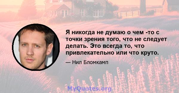 Я никогда не думаю о чем -то с точки зрения того, что не следует делать. Это всегда то, что привлекательно или что круто.