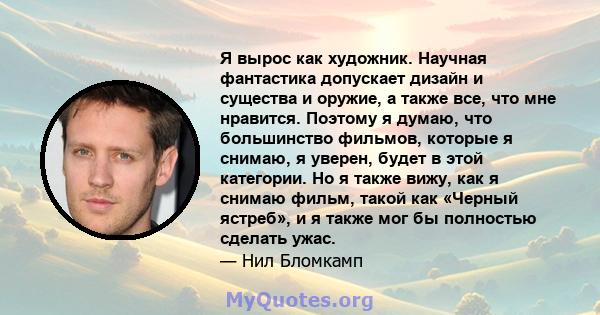 Я вырос как художник. Научная фантастика допускает дизайн и существа и оружие, а также все, что мне нравится. Поэтому я думаю, что большинство фильмов, которые я снимаю, я уверен, будет в этой категории. Но я также