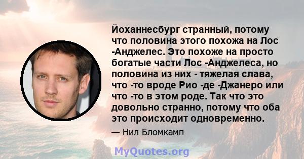 Йоханнесбург странный, потому что половина этого похожа на Лос -Анджелес. Это похоже на просто богатые части Лос -Анджелеса, но половина из них - тяжелая слава, что -то вроде Рио -де -Джанеро или что -то в этом роде.