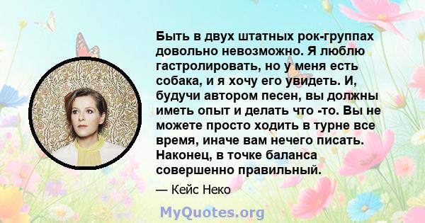 Быть в двух штатных рок-группах довольно невозможно. Я люблю гастролировать, но у меня есть собака, и я хочу его увидеть. И, будучи автором песен, вы должны иметь опыт и делать что -то. Вы не можете просто ходить в