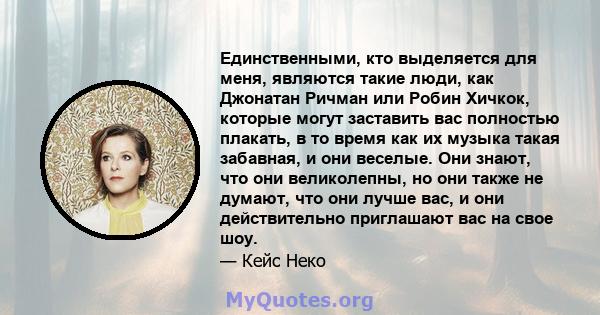 Единственными, кто выделяется для меня, являются такие люди, как Джонатан Ричман или Робин Хичкок, которые могут заставить вас полностью плакать, в то время как их музыка такая забавная, и они веселые. Они знают, что