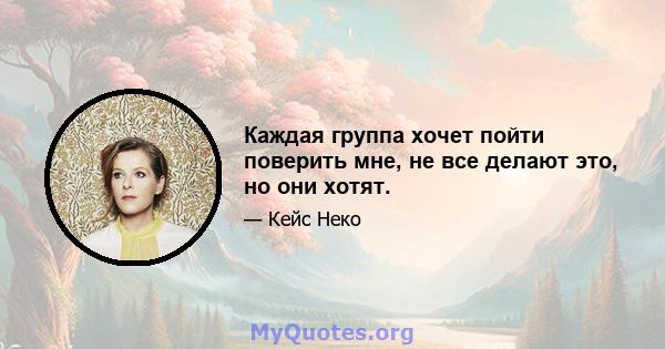 Каждая группа хочет пойти поверить мне, не все делают это, но они хотят.