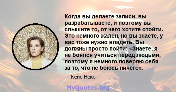 Когда вы делаете записи, вы разрабатываете, и поэтому вы слышите то, от чего хотите отойти. Это немного жален, но вы знаете, у вас тоже нужно владеть. Вы должны просто пойти: «Знаете, я не боялся учиться перед людьми,