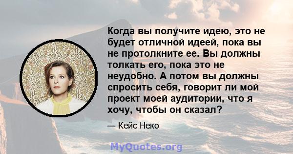 Когда вы получите идею, это не будет отличной идеей, пока вы не протолкните ее. Вы должны толкать его, пока это не неудобно. А потом вы должны спросить себя, говорит ли мой проект моей аудитории, что я хочу, чтобы он