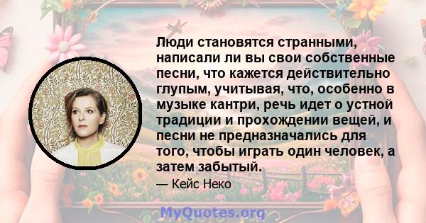 Люди становятся странными, написали ли вы свои собственные песни, что кажется действительно глупым, учитывая, что, особенно в музыке кантри, речь идет о устной традиции и прохождении вещей, и песни не предназначались