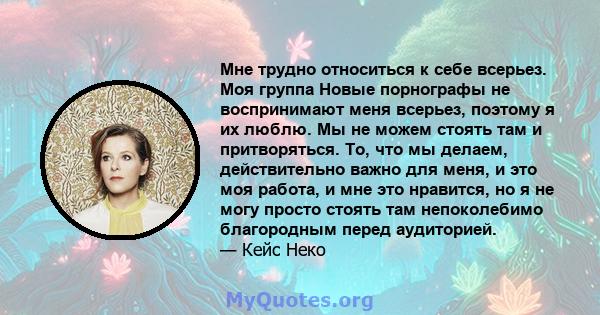 Мне трудно относиться к себе всерьез. Моя группа Новые порнографы не воспринимают меня всерьез, поэтому я их люблю. Мы не можем стоять там и притворяться. То, что мы делаем, действительно важно для меня, и это моя