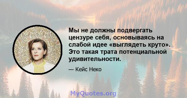 Мы не должны подвергать цензуре себя, основываясь на слабой идее «выглядеть круто». Это такая трата потенциальной удивительности.