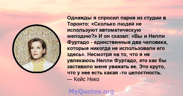 Однажды я спросил парня из студии в Торонто: «Сколько людей не используют автоматическую мелодию?» И он сказал: «Вы и Нелли Фуртадо - единственные два человека, которые никогда не использовали его здесь». Несмотря на