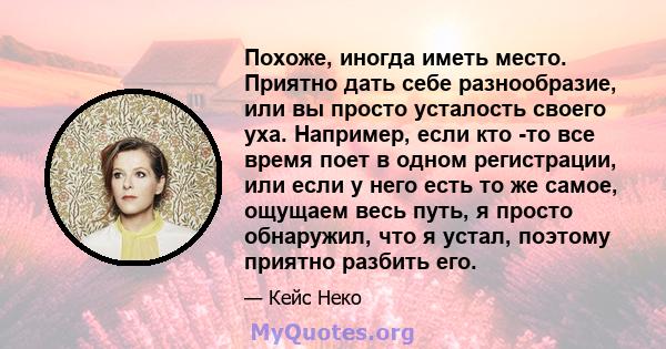 Похоже, иногда иметь место. Приятно дать себе разнообразие, или вы просто усталость своего уха. Например, если кто -то все время поет в одном регистрации, или если у него есть то же самое, ощущаем весь путь, я просто