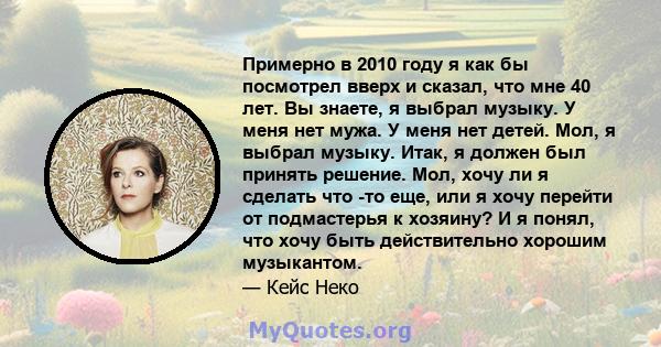 Примерно в 2010 году я как бы посмотрел вверх и сказал, что мне 40 лет. Вы знаете, я выбрал музыку. У меня нет мужа. У меня нет детей. Мол, я выбрал музыку. Итак, я должен был принять решение. Мол, хочу ли я сделать что 